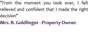 "From the moment you took over, I felt relieved and confident that I made the right decision"
Mrs. B. Goldfinger - Property Owner
