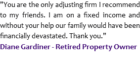 "You are the only adjusting firm I recommend to my friends. I am on a fixed income and without your help our family would have been financially devastated. Thank you."
Diane Gardiner - Retired Property Owner