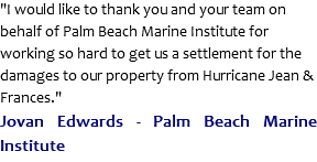 "I would like to thank you and your team on behalf of Palm Beach Marine Institute for working so hard to get us a settlement for the damages to our property from Hurricane Jean & Frances."
Jovan Edwards - Palm Beach Marine Institute